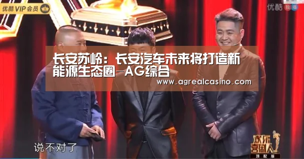 长安苏岭:长安汽车未来将打造新能源生态圈-AG综合(图2) AG捕鱼
